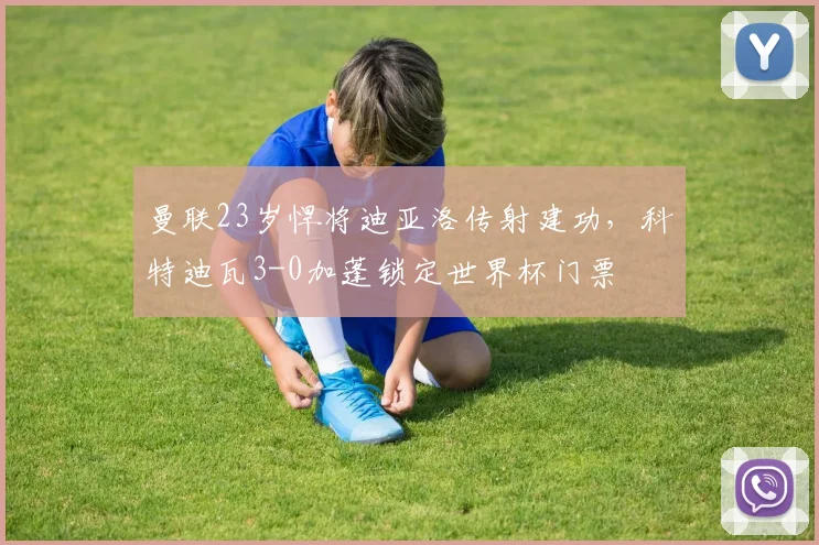 曼联23岁悍将迪亚洛传射建功,科特迪瓦3-0加蓬锁定世界杯门票