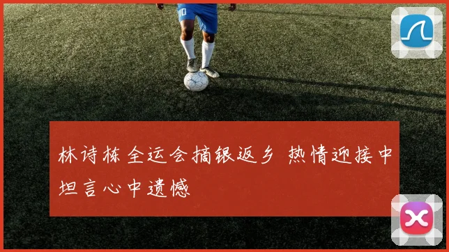 林诗栋全运会摘银返乡 热情迎接中坦言心中遗憾
